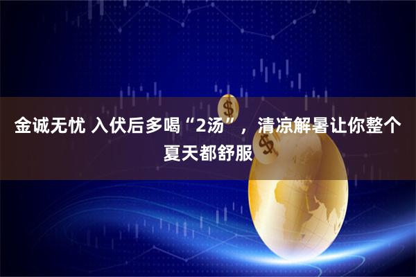 金诚无忧 入伏后多喝“2汤”，清凉解暑让你整个夏天都舒服