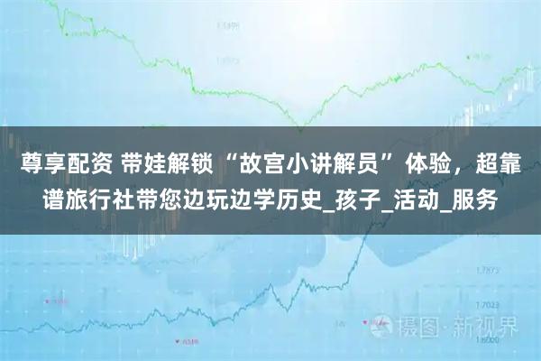 尊享配资 带娃解锁 “故宫小讲解员” 体验，超靠谱旅行社带您边玩边学历史_孩子_活动_服务