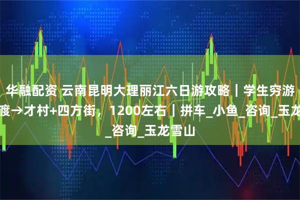 华融配资 云南昆明大理丽江六日游攻略｜学生穷游，官渡→才村+四方街，1200左右｜拼车_小鱼_咨询_玉龙雪山