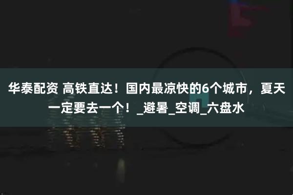 华泰配资 高铁直达！国内最凉快的6个城市，夏天一定要去一个！_避暑_空调_六盘水