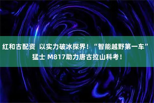 红和古配资  以实力破冰探界！“智能越野第一车” 猛士 M817助力唐古拉山科考！