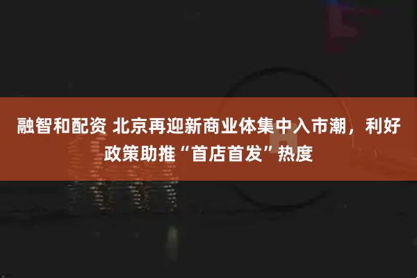 融智和配资 北京再迎新商业体集中入市潮，利好政策助推“首店首发”热度