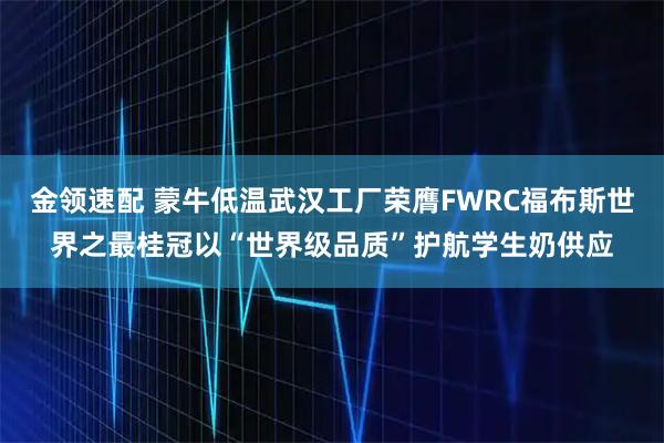金领速配 蒙牛低温武汉工厂荣膺FWRC福布斯世界之最桂冠以“世界级品质”护航学生奶供应