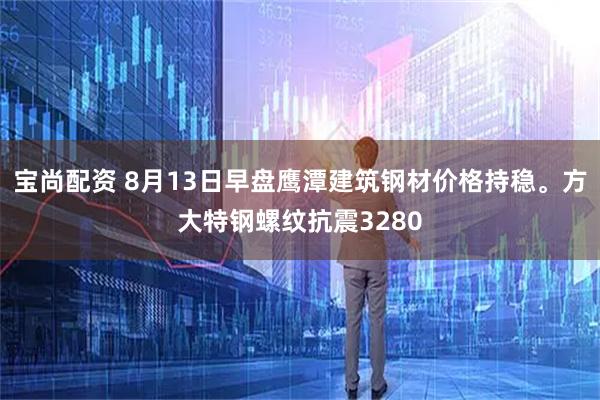宝尚配资 8月13日早盘鹰潭建筑钢材价格持稳。方大特钢螺纹抗震3280