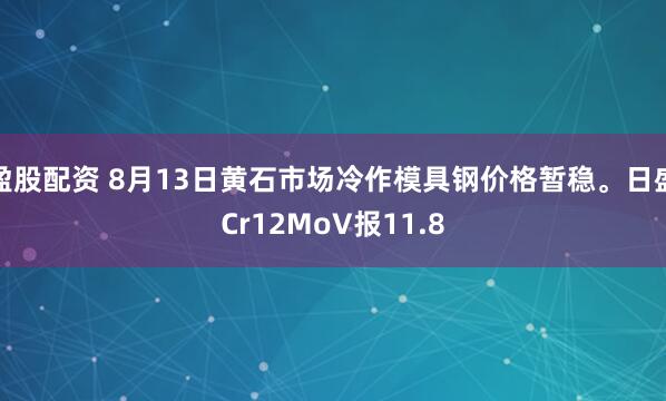 盈股配资 8月13日黄石市场冷作模具钢价格暂稳。日盛Cr12MoV报11.8
