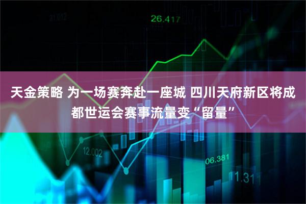 天金策略 为一场赛奔赴一座城 四川天府新区将成都世运会赛事流量变“留量”