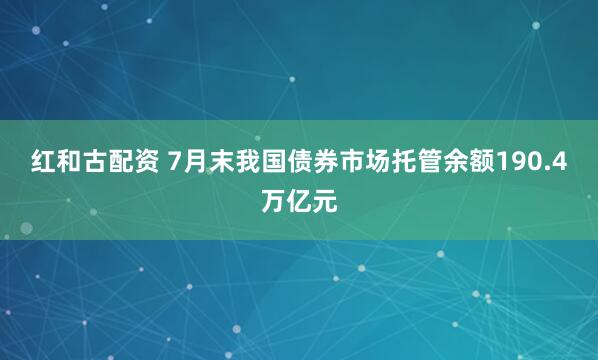 红和古配资 7月末我国债券市场托管余额190.4万亿元