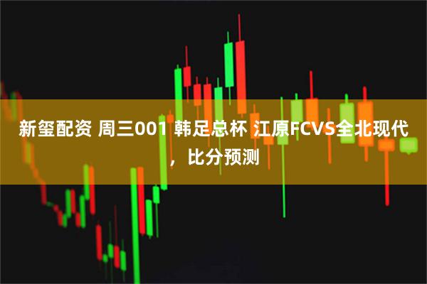 新玺配资 周三001 韩足总杯 江原FCVS全北现代，比分预测
