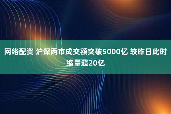 网络配资 沪深两市成交额突破5000亿 较昨日此时缩量超20亿