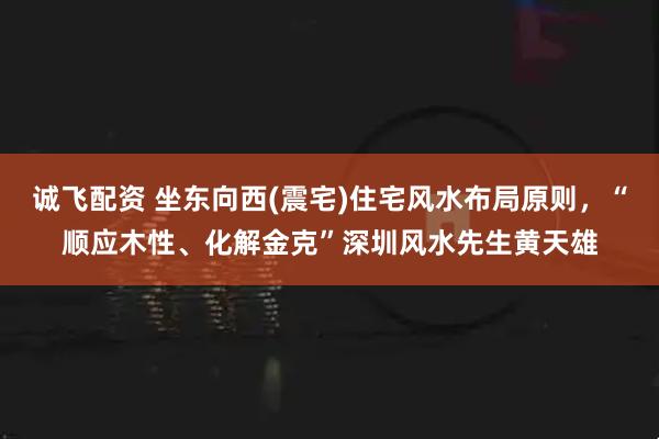 诚飞配资 坐东向西(震宅)住宅风水布局原则，“顺应木性、化解金克”深圳风水先生黄天雄