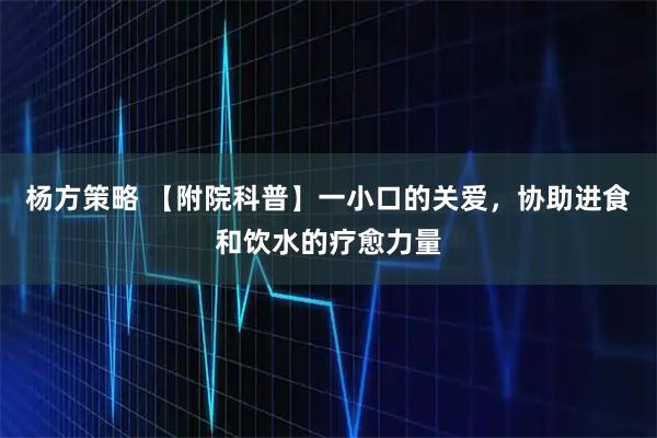 杨方策略 【附院科普】一小口的关爱，协助进食和饮水的疗愈力量