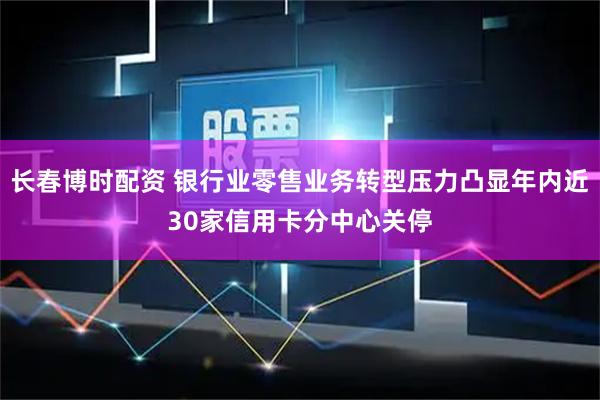 长春博时配资 银行业零售业务转型压力凸显年内近30家信用卡分中心关停
