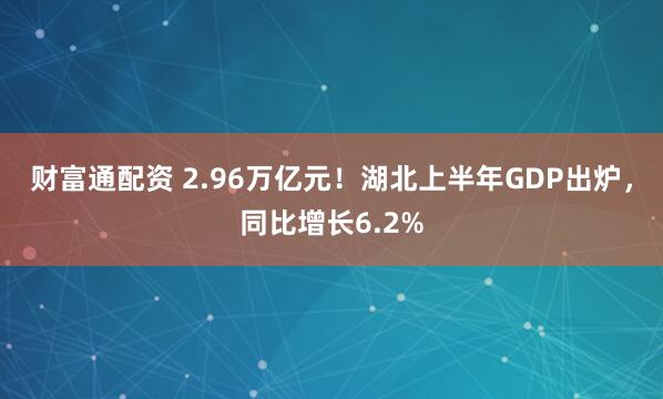 财富通配资 2.96万亿元!湖北上半年GDP出炉,同比增长6.2%