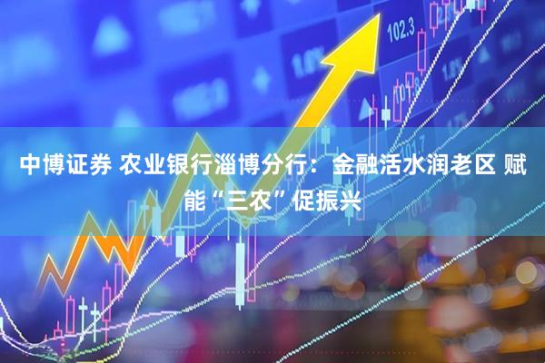 中博证券 农业银行淄博分行：金融活水润老区 赋能“三农”促振兴
