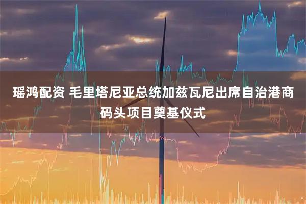 瑶鸿配资 毛里塔尼亚总统加兹瓦尼出席自治港商码头项目奠基仪式