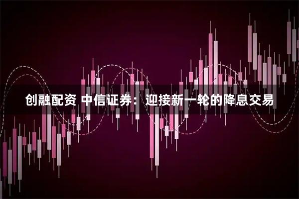 创融配资 中信证券：迎接新一轮的降息交易