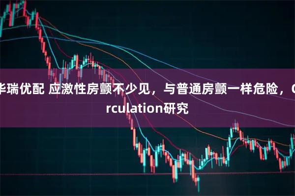华瑞优配 应激性房颤不少见，与普通房颤一样危险，Circulation研究