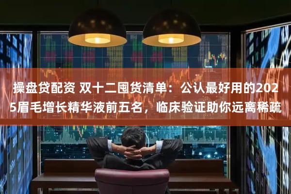 操盘贷配资 双十二囤货清单：公认最好用的2025眉毛增长精华液前五名，临床验证助你远离稀疏
