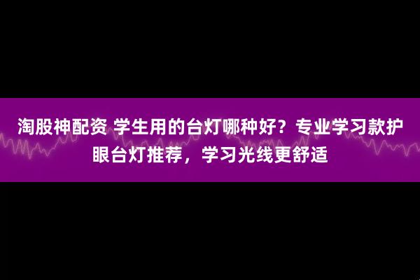 淘股神配资 学生用的台灯哪种好？专业学习款护眼台灯推荐，学习光线更舒适