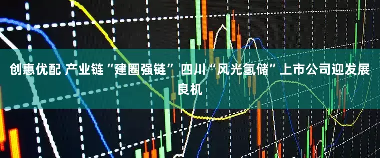 创惠优配 产业链“建圈强链” 四川“风光氢储”上市公司迎发展良机