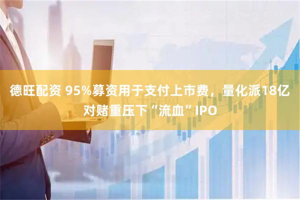 德旺配资 95%募资用于支付上市费，量化派18亿对赌重压下“流血”IPO