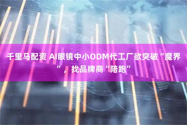 千里马配资 AI眼镜中小ODM代工厂欲突破“魔界”，找品牌商“陪跑”