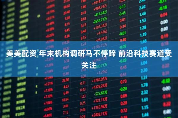 美美配资 年末机构调研马不停蹄 前沿科技赛道受关注