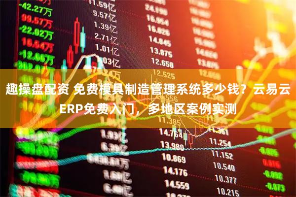 趣操盘配资 免费模具制造管理系统多少钱？云易云ERP免费入门，多地区案例实测